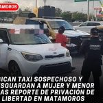 Ubican taxi sospechoso y resguardan a mujer y menor tras reporte de privación de la libertad en Matamoros